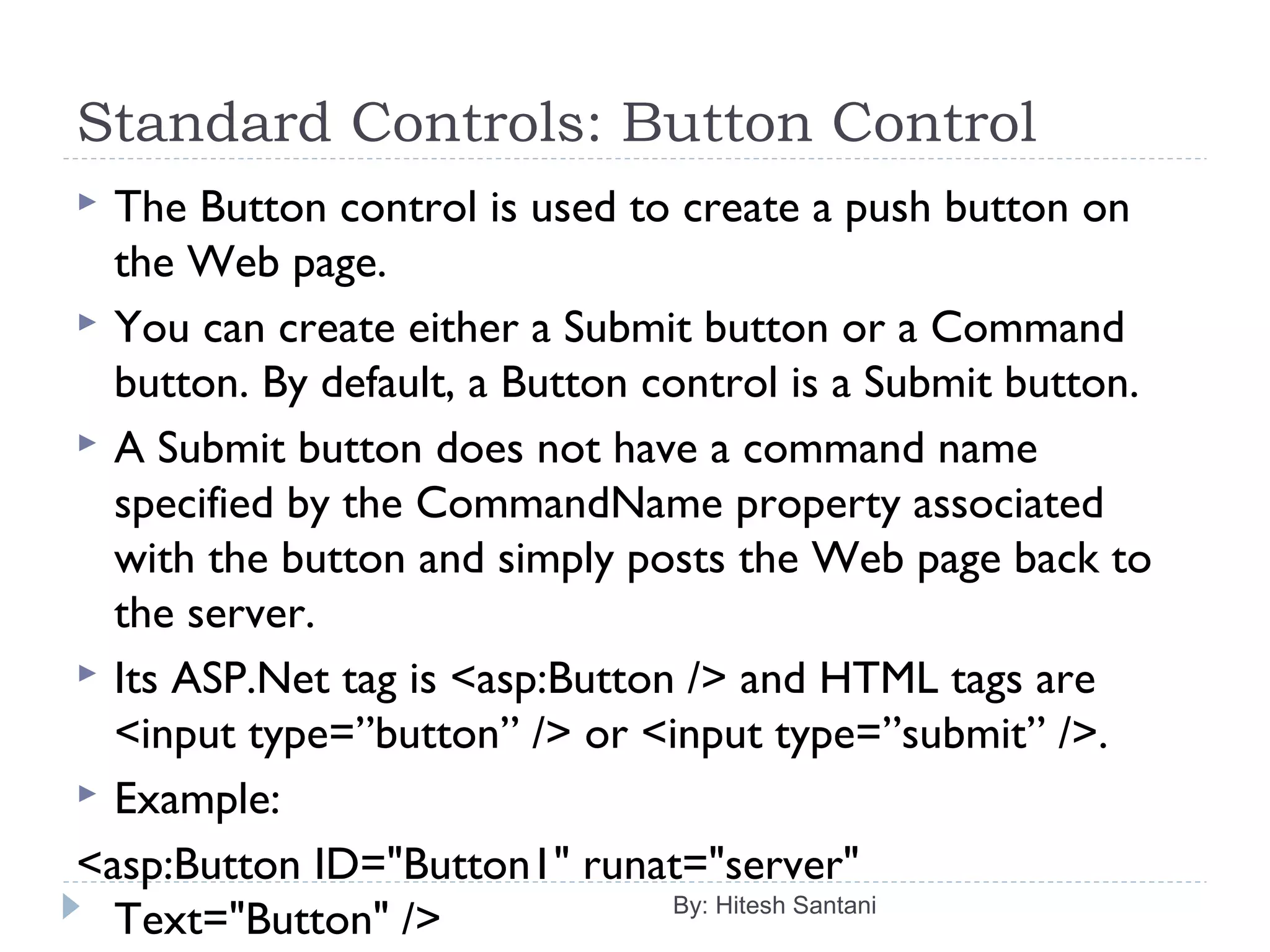 Standard Controls: Button Control
 The Button control is used to create a push button on
the Web page.
 You can create either a Submit button or a Command
button. By default, a Button control is a Submit button.
 A Submit button does not have a command name
specified by the CommandName property associated
with the button and simply posts the Web page back to
the server.
 Its ASP.Net tag is <asp:Button /> and HTML tags are
<input type=”button” /> or <input type=”submit” />.
 Example:
<asp:Button ID="Button1" runat="server"
Text="Button" /> By: Hitesh Santani
 