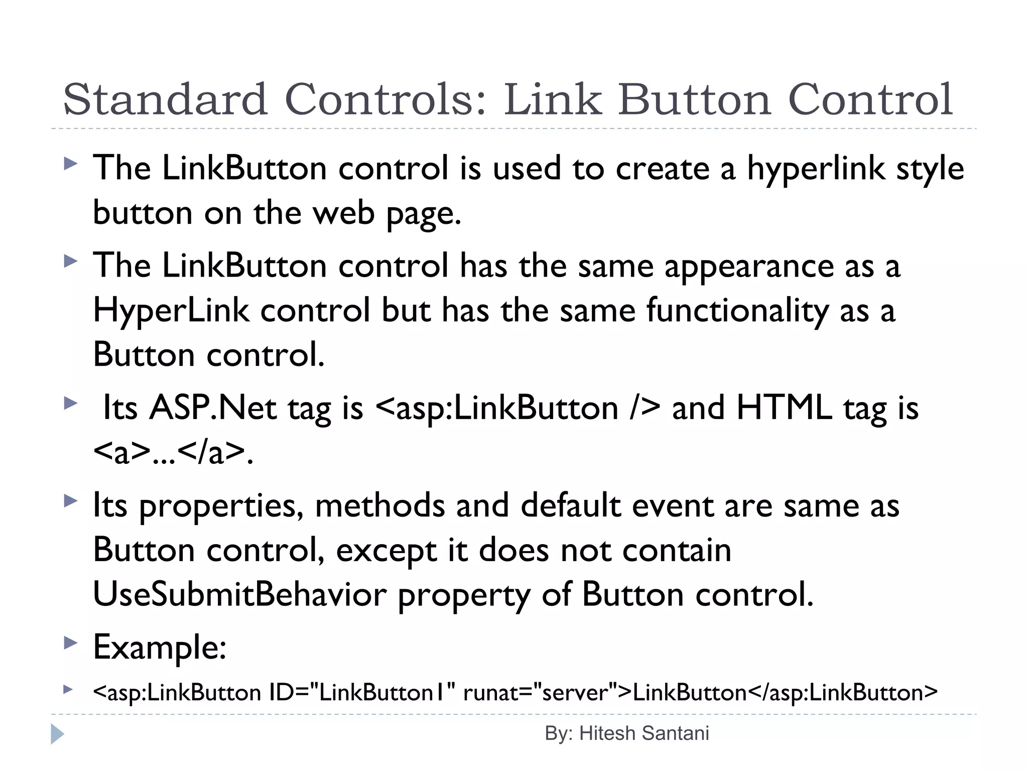 Standard Controls: Link Button Control
 The LinkButton control is used to create a hyperlink style
button on the web page.
 The LinkButton control has the same appearance as a
HyperLink control but has the same functionality as a
Button control.
 Its ASP.Net tag is <asp:LinkButton /> and HTML tag is
<a>...</a>.
 Its properties, methods and default event are same as
Button control, except it does not contain
UseSubmitBehavior property of Button control.
 Example:
 <asp:LinkButton ID="LinkButton1" runat="server">LinkButton</asp:LinkButton>
By: Hitesh Santani
 