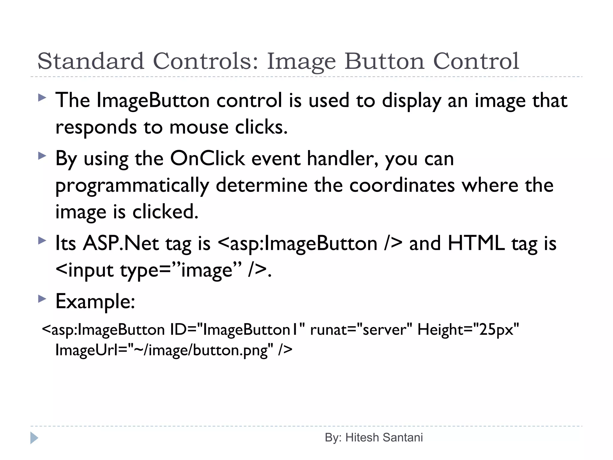 Standard Controls: Image Button Control
 The ImageButton control is used to display an image that
responds to mouse clicks.
 By using the OnClick event handler, you can
programmatically determine the coordinates where the
image is clicked.
 Its ASP.Net tag is <asp:ImageButton /> and HTML tag is
<input type=”image” />.
 Example:
<asp:ImageButton ID="ImageButton1" runat="server" Height="25px"
ImageUrl="~/image/button.png" />
By: Hitesh Santani
 