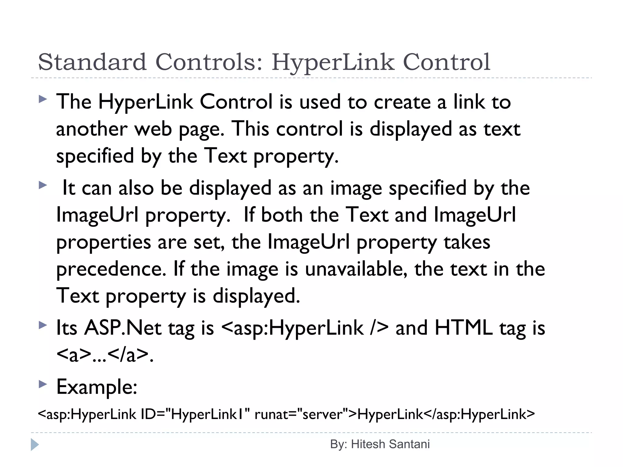 Standard Controls: HyperLink Control
 The HyperLink Control is used to create a link to
another web page. This control is displayed as text
specified by the Text property.
 It can also be displayed as an image specified by the
ImageUrl property. If both the Text and ImageUrl
properties are set, the ImageUrl property takes
precedence. If the image is unavailable, the text in the
Text property is displayed.
 Its ASP.Net tag is <asp:HyperLink /> and HTML tag is
<a>...</a>.
 Example:
<asp:HyperLink ID="HyperLink1" runat="server">HyperLink</asp:HyperLink>
By: Hitesh Santani
 