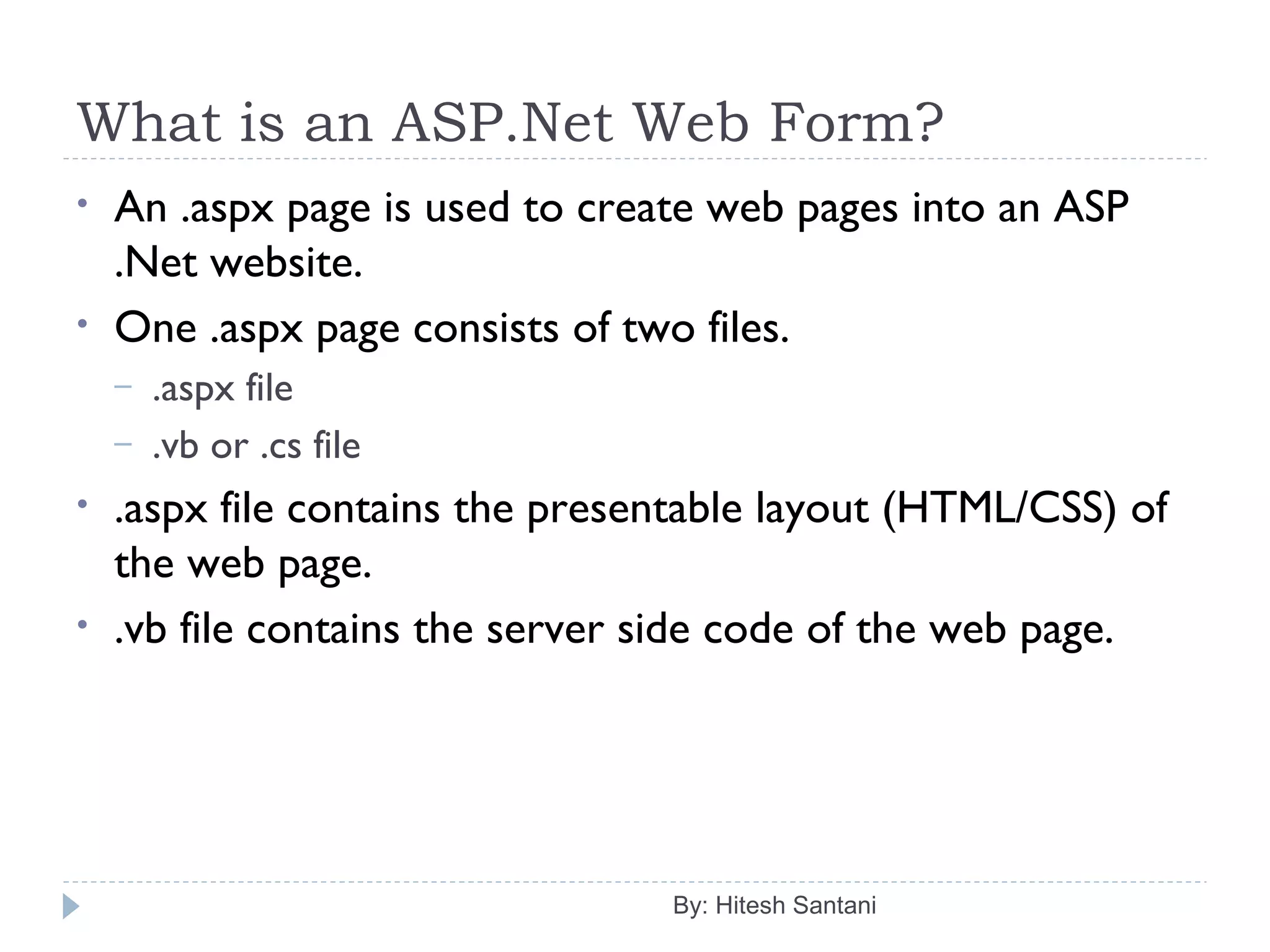 What is an ASP.Net Web Form?
By: Hitesh Santani
• An .aspx page is used to create web pages into an ASP
.Net website.
• One .aspx page consists of two files.
– .aspx file
– .vb or .cs file
• .aspx file contains the presentable layout (HTML/CSS) of
the web page.
• .vb file contains the server side code of the web page.
 