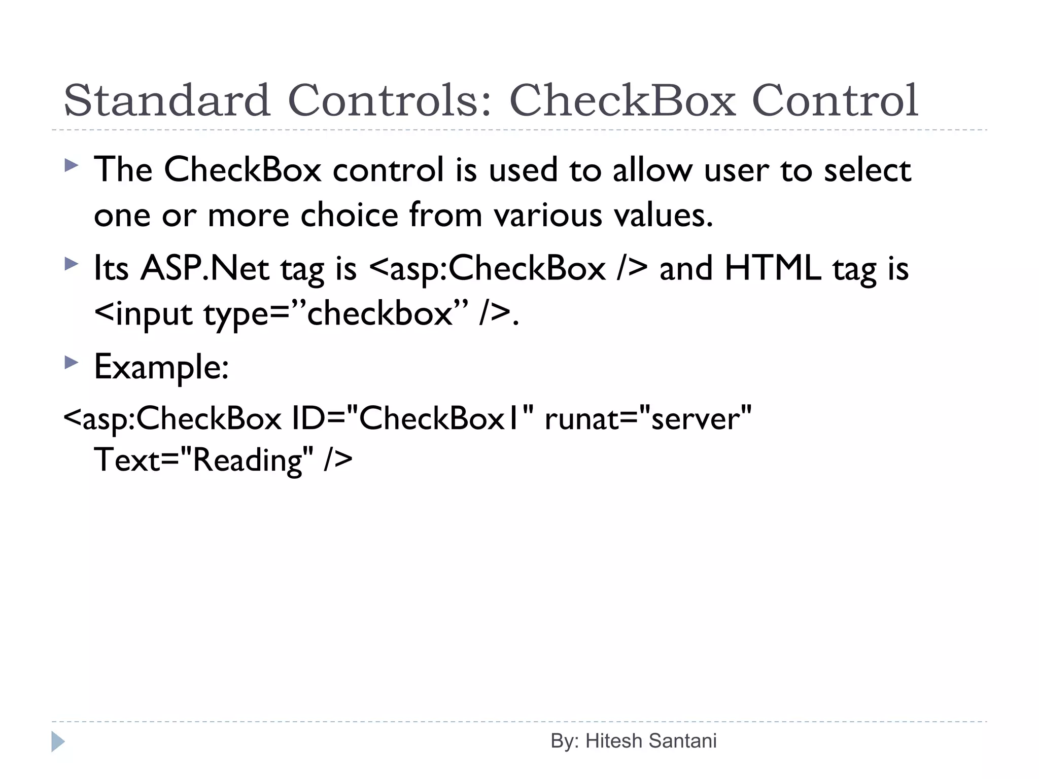 Standard Controls: CheckBox Control
 The CheckBox control is used to allow user to select
one or more choice from various values.
 Its ASP.Net tag is <asp:CheckBox /> and HTML tag is
<input type=”checkbox” />.
 Example:
<asp:CheckBox ID="CheckBox1" runat="server"
Text="Reading" />
By: Hitesh Santani
 