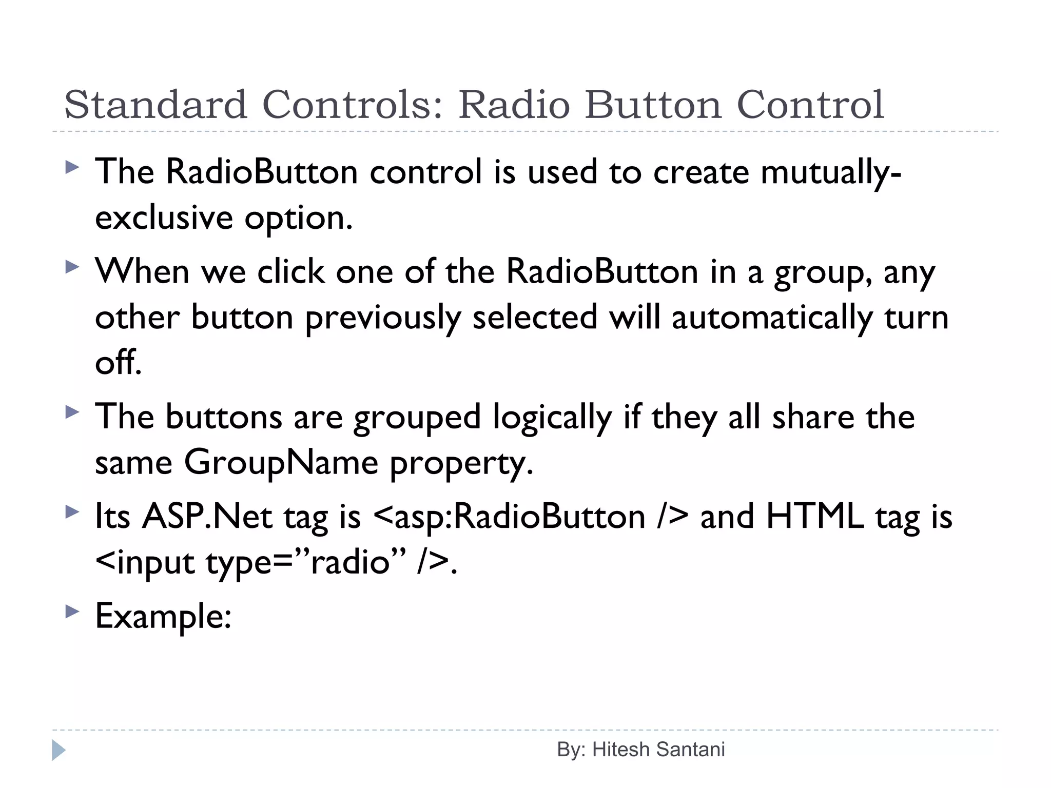 Standard Controls: Radio Button Control
 The RadioButton control is used to create mutually-
exclusive option.
 When we click one of the RadioButton in a group, any
other button previously selected will automatically turn
off.
 The buttons are grouped logically if they all share the
same GroupName property.
 Its ASP.Net tag is <asp:RadioButton /> and HTML tag is
<input type=”radio” />.
 Example:
By: Hitesh Santani
 
