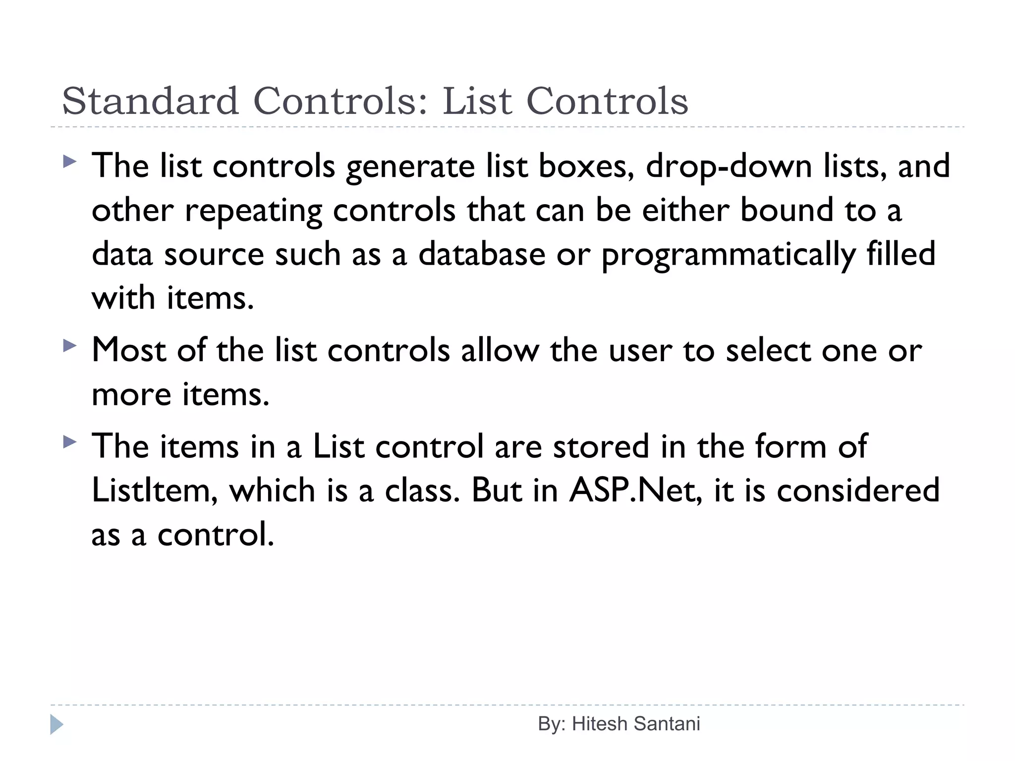 Standard Controls: List Controls
 The list controls generate list boxes, drop-down lists, and
other repeating controls that can be either bound to a
data source such as a database or programmatically filled
with items.
 Most of the list controls allow the user to select one or
more items.
 The items in a List control are stored in the form of
ListItem, which is a class. But in ASP.Net, it is considered
as a control.
By: Hitesh Santani
 