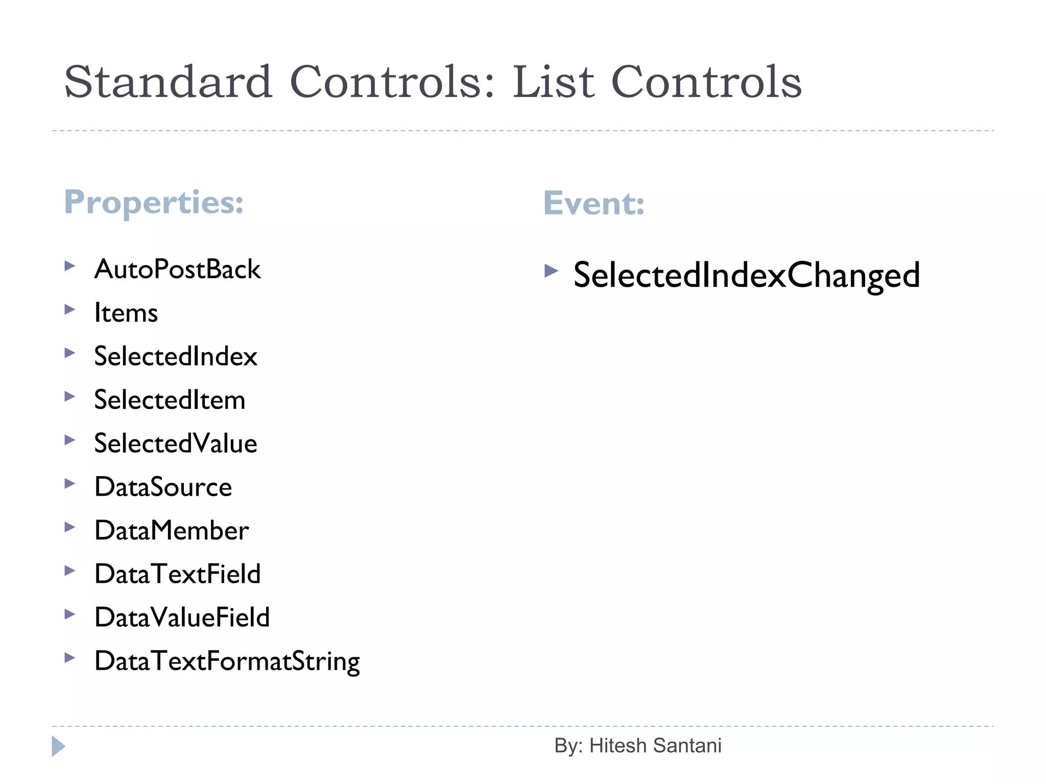 Standard Controls: List Controls
Properties: Event:
 AutoPostBack
 Items
 SelectedIndex
 SelectedItem
 SelectedValue
 DataSource
 DataMember
 DataTextField
 DataValueField
 DataTextFormatString
 SelectedIndexChanged
By: Hitesh Santani
 