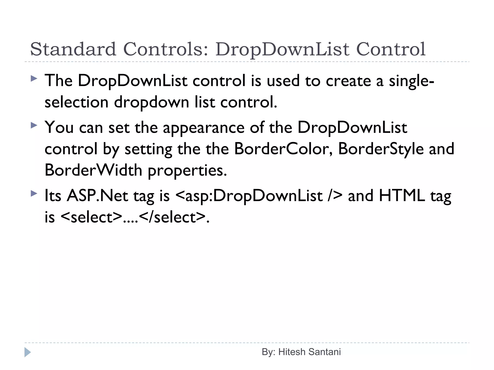 Standard Controls: DropDownList Control
 The DropDownList control is used to create a single-
selection dropdown list control.
 You can set the appearance of the DropDownList
control by setting the the BorderColor, BorderStyle and
BorderWidth properties.
 Its ASP.Net tag is <asp:DropDownList /> and HTML tag
is <select>....</select>.
By: Hitesh Santani
 