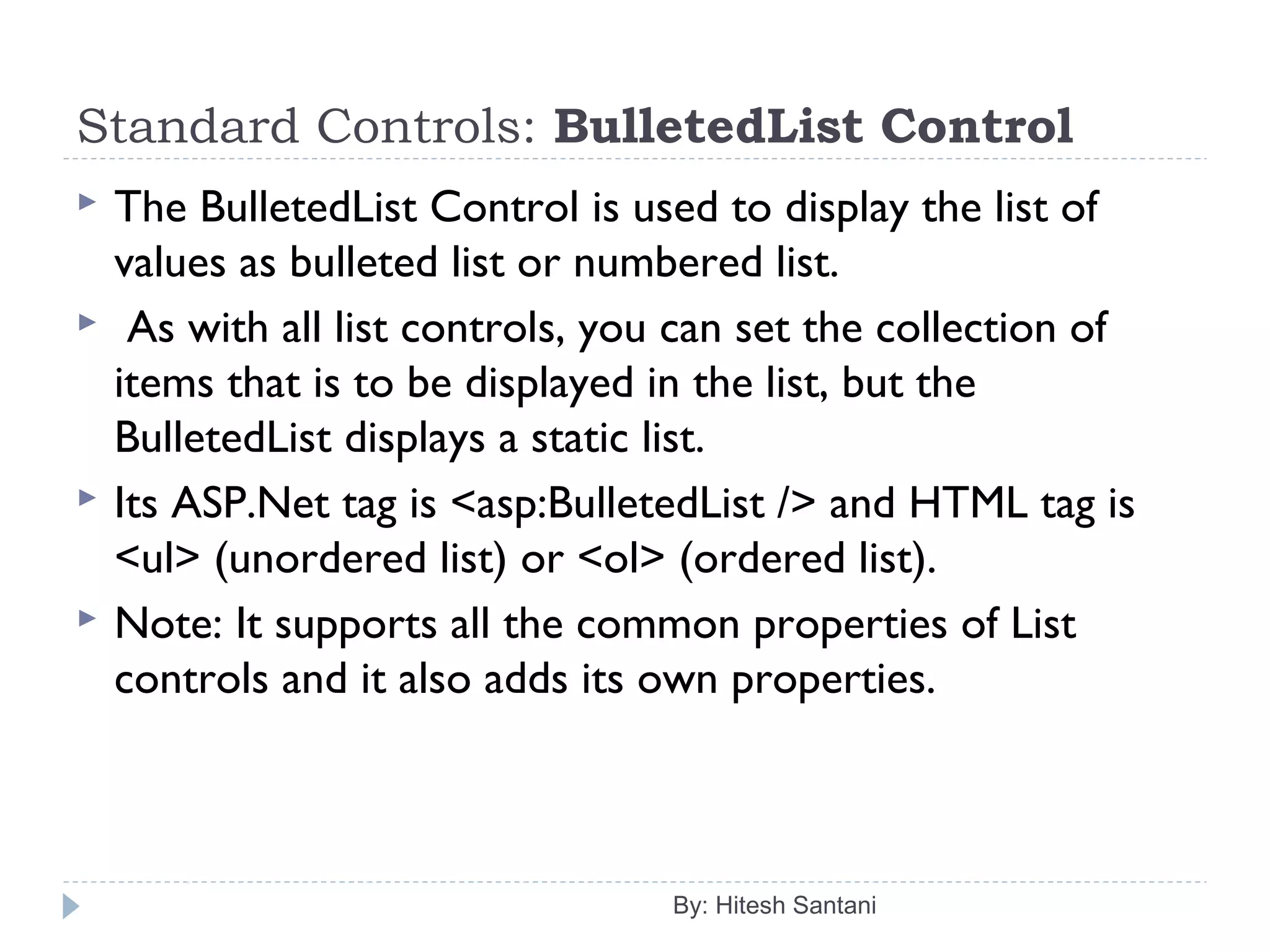 Standard Controls: BulletedList Control
 The BulletedList Control is used to display the list of
values as bulleted list or numbered list.
 As with all list controls, you can set the collection of
items that is to be displayed in the list, but the
BulletedList displays a static list.
 Its ASP.Net tag is <asp:BulletedList /> and HTML tag is
<ul> (unordered list) or <ol> (ordered list).
 Note: It supports all the common properties of List
controls and it also adds its own properties.
By: Hitesh Santani
 