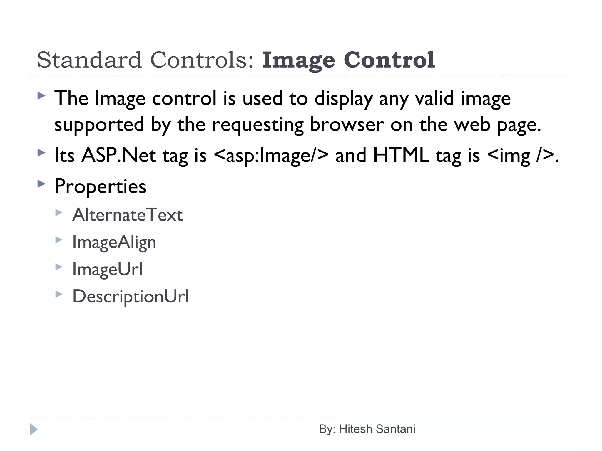 Standard Controls: Image Control
 The Image control is used to display any valid image
supported by the requesting browser on the web page.
 Its ASP.Net tag is <asp:Image/> and HTML tag is <img />.
 Properties
 AlternateText
 ImageAlign
 ImageUrl
 DescriptionUrl
By: Hitesh Santani
 