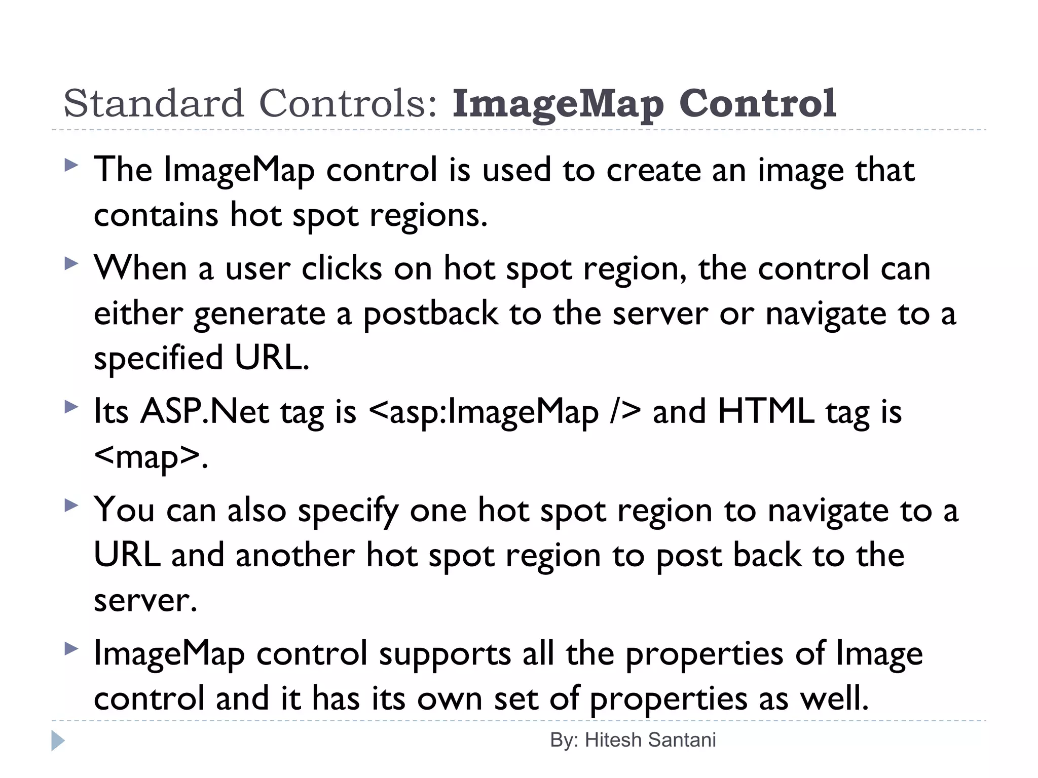 Standard Controls: ImageMap Control
 The ImageMap control is used to create an image that
contains hot spot regions.
 When a user clicks on hot spot region, the control can
either generate a postback to the server or navigate to a
specified URL.
 Its ASP.Net tag is <asp:ImageMap /> and HTML tag is
<map>.
 You can also specify one hot spot region to navigate to a
URL and another hot spot region to post back to the
server.
 ImageMap control supports all the properties of Image
control and it has its own set of properties as well.
By: Hitesh Santani
 