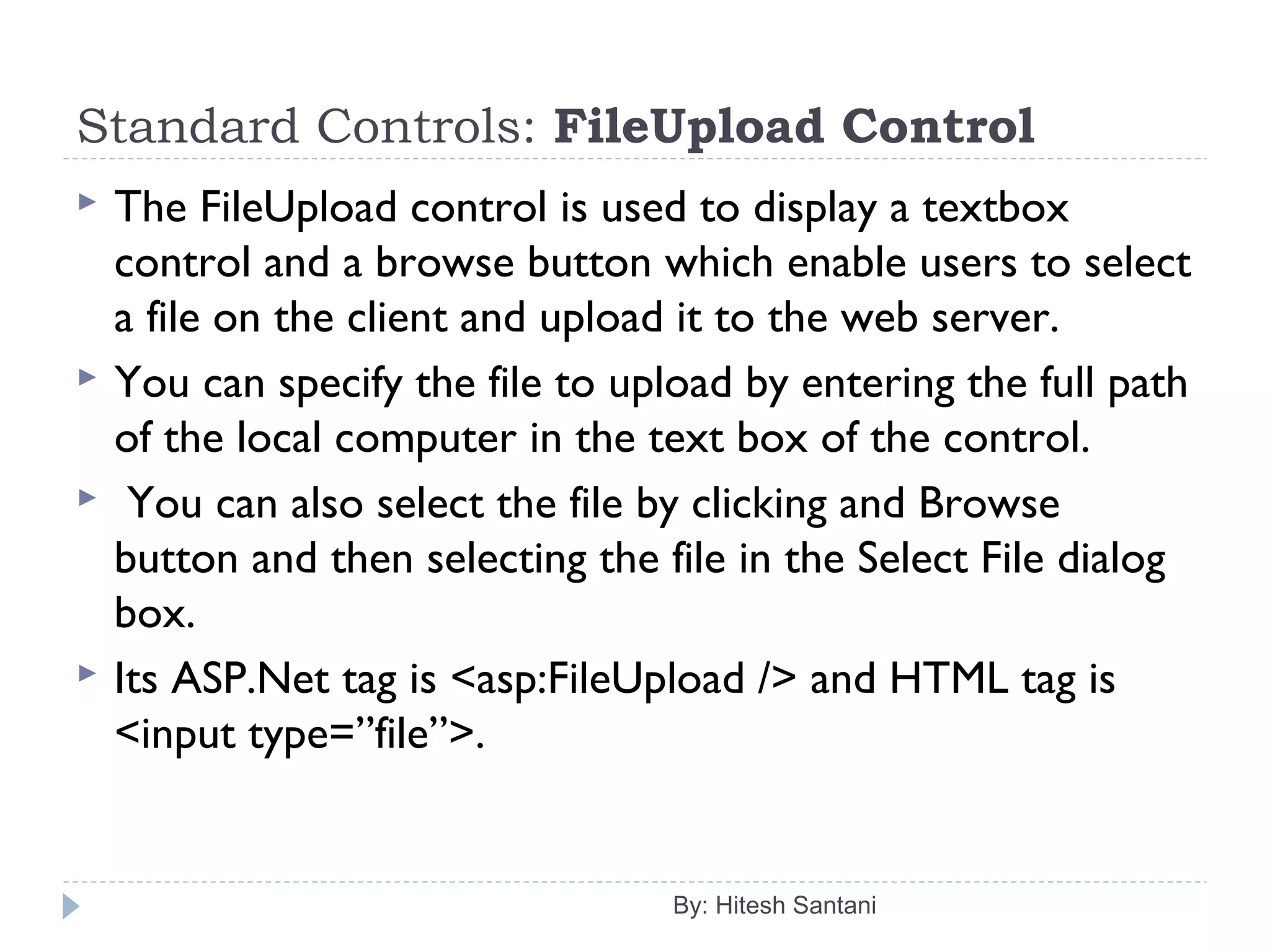 Standard Controls: FileUpload Control
 The FileUpload control is used to display a textbox
control and a browse button which enable users to select
a file on the client and upload it to the web server.
 You can specify the file to upload by entering the full path
of the local computer in the text box of the control.
 You can also select the file by clicking and Browse
button and then selecting the file in the Select File dialog
box.
 Its ASP.Net tag is <asp:FileUpload /> and HTML tag is
<input type=”file”>.
By: Hitesh Santani
 