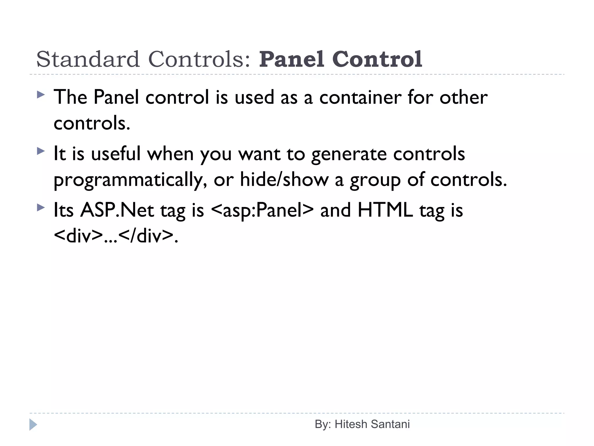 Standard Controls: Panel Control
 The Panel control is used as a container for other
controls.
 It is useful when you want to generate controls
programmatically, or hide/show a group of controls.
 Its ASP.Net tag is <asp:Panel> and HTML tag is
<div>...</div>.
By: Hitesh Santani
 