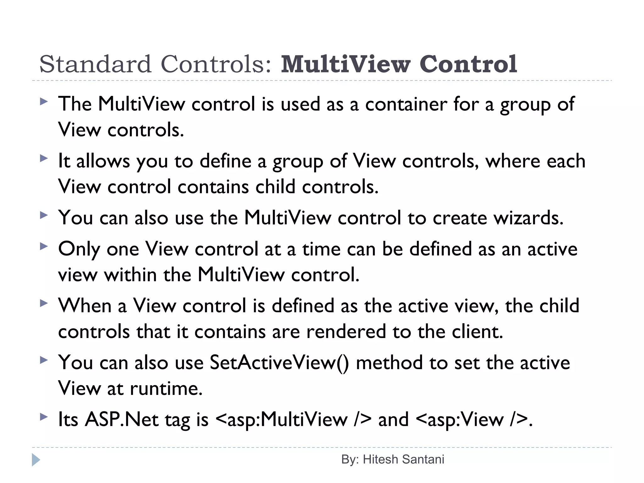 Standard Controls: MultiView Control
 The MultiView control is used as a container for a group of
View controls.
 It allows you to define a group of View controls, where each
View control contains child controls.
 You can also use the MultiView control to create wizards.
 Only one View control at a time can be defined as an active
view within the MultiView control.
 When a View control is defined as the active view, the child
controls that it contains are rendered to the client.
 You can also use SetActiveView() method to set the active
View at runtime.
 Its ASP.Net tag is <asp:MultiView /> and <asp:View />.
By: Hitesh Santani
 
