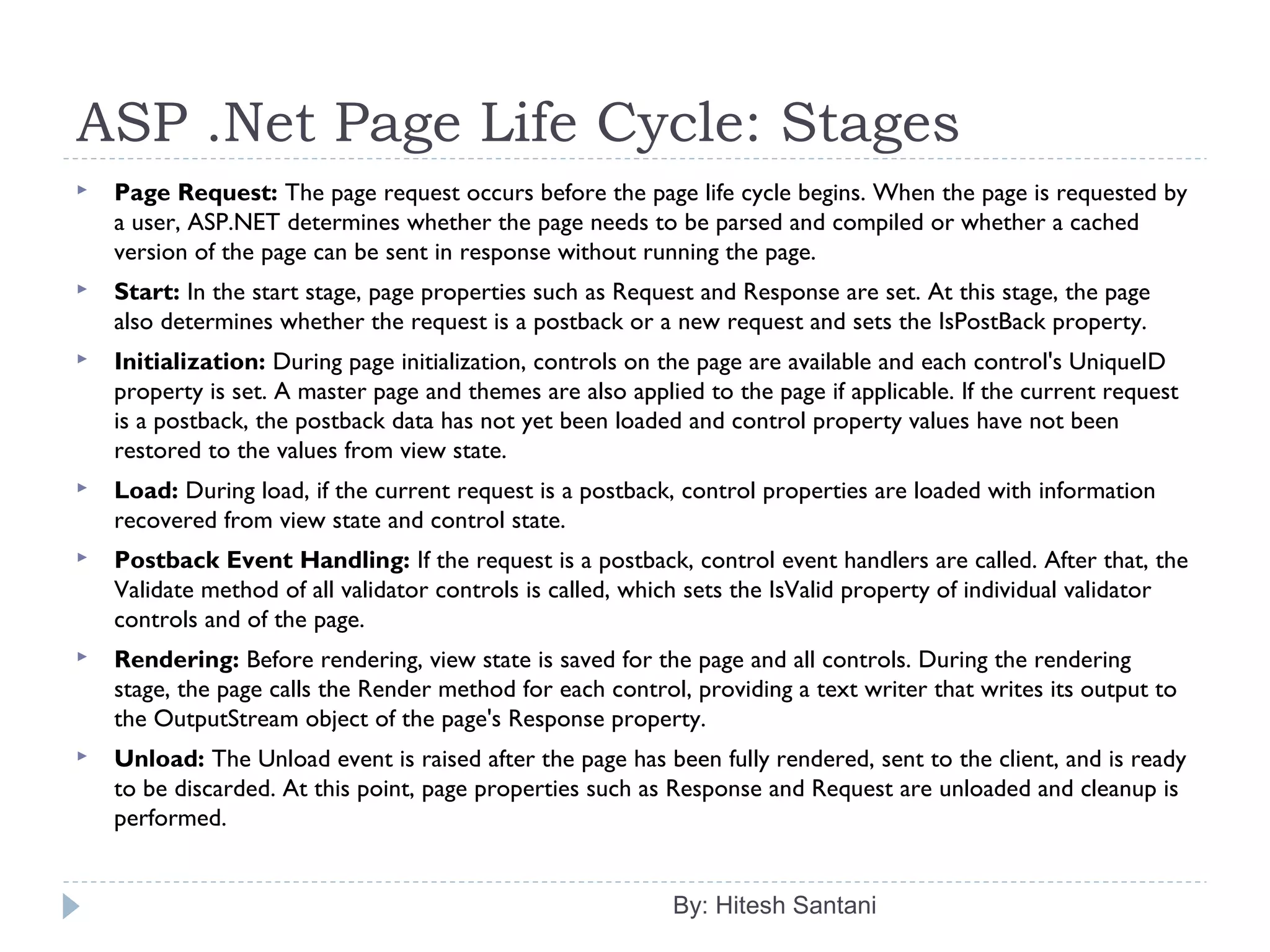 ASP .Net Page Life Cycle: Stages
By: Hitesh Santani
 Page Request: The page request occurs before the page life cycle begins. When the page is requested by
a user, ASP.NET determines whether the page needs to be parsed and compiled or whether a cached
version of the page can be sent in response without running the page.
 Start: In the start stage, page properties such as Request and Response are set. At this stage, the page
also determines whether the request is a postback or a new request and sets the IsPostBack property.
 Initialization: During page initialization, controls on the page are available and each control's UniqueID
property is set. A master page and themes are also applied to the page if applicable. If the current request
is a postback, the postback data has not yet been loaded and control property values have not been
restored to the values from view state.
 Load: During load, if the current request is a postback, control properties are loaded with information
recovered from view state and control state.
 Postback Event Handling: If the request is a postback, control event handlers are called. After that, the
Validate method of all validator controls is called, which sets the IsValid property of individual validator
controls and of the page.
 Rendering: Before rendering, view state is saved for the page and all controls. During the rendering
stage, the page calls the Render method for each control, providing a text writer that writes its output to
the OutputStream object of the page's Response property.
 Unload: The Unload event is raised after the page has been fully rendered, sent to the client, and is ready
to be discarded. At this point, page properties such as Response and Request are unloaded and cleanup is
performed.
 