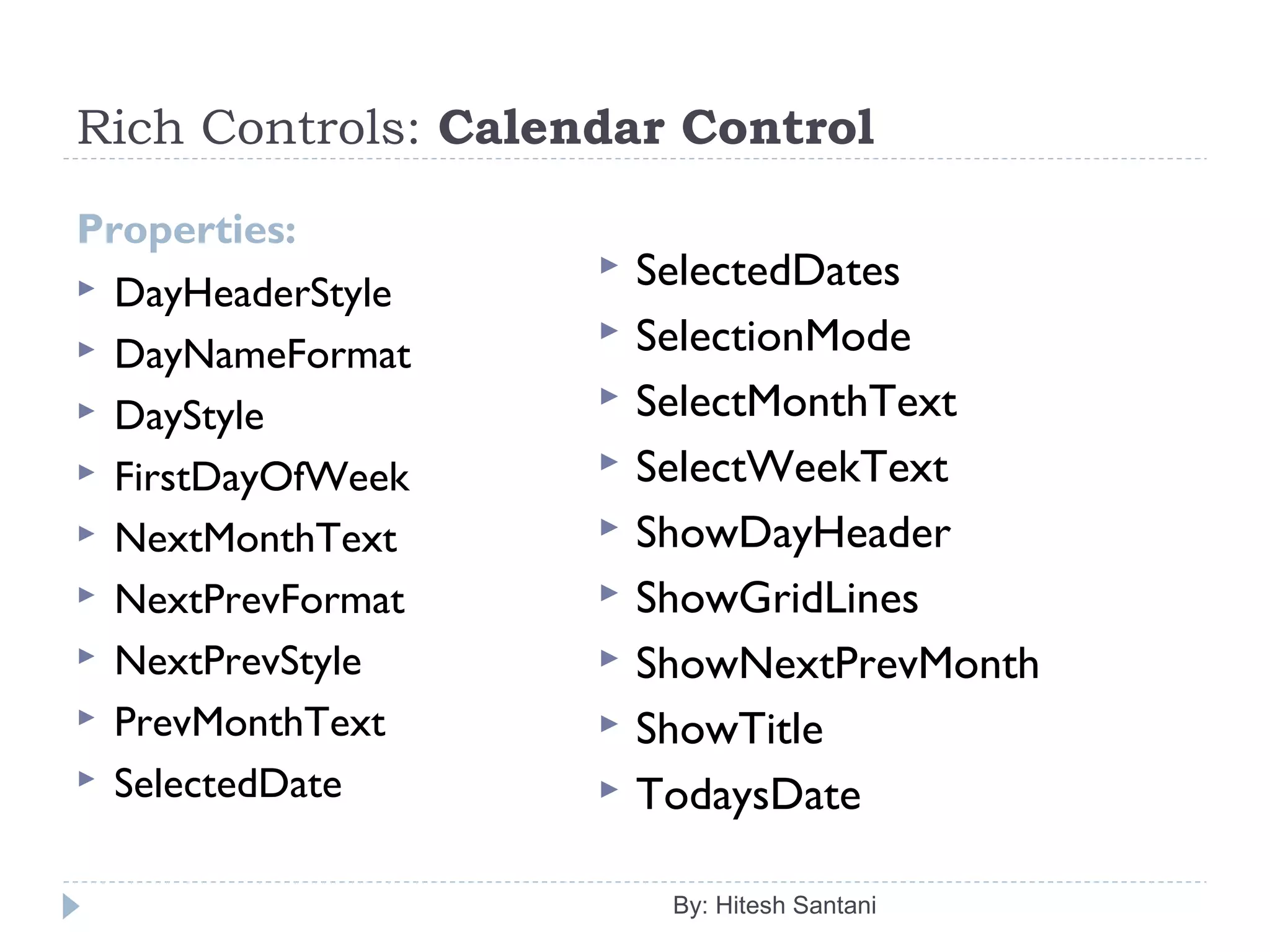 Rich Controls: Calendar Control
Properties:
 DayHeaderStyle
 DayNameFormat
 DayStyle
 FirstDayOfWeek
 NextMonthText
 NextPrevFormat
 NextPrevStyle
 PrevMonthText
 SelectedDate
By: Hitesh Santani
 SelectedDates
 SelectionMode
 SelectMonthText
 SelectWeekText
 ShowDayHeader
 ShowGridLines
 ShowNextPrevMonth
 ShowTitle
 TodaysDate
 