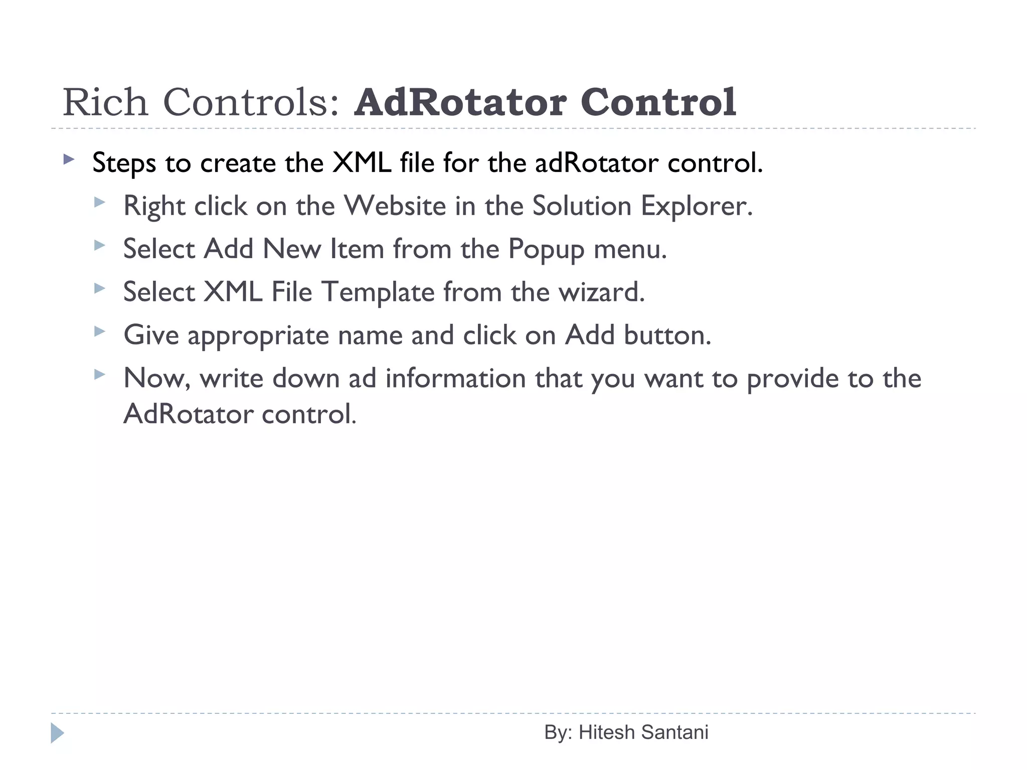 Rich Controls: AdRotator Control
 Steps to create the XML file for the adRotator control.
 Right click on the Website in the Solution Explorer.
 Select Add New Item from the Popup menu.
 Select XML File Template from the wizard.
 Give appropriate name and click on Add button.
 Now, write down ad information that you want to provide to the
AdRotator control.
By: Hitesh Santani
 
