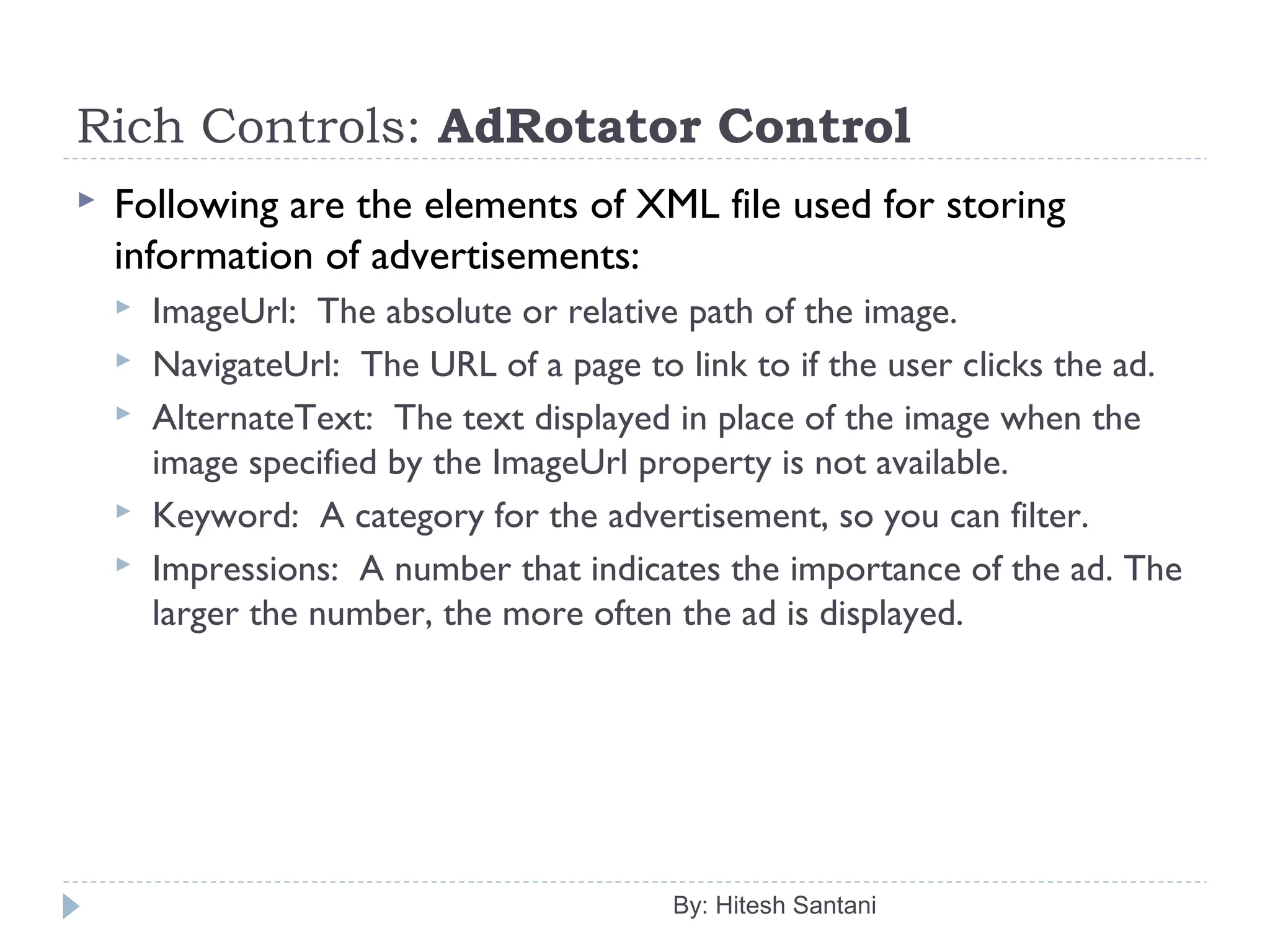 Rich Controls: AdRotator Control
 Following are the elements of XML file used for storing
information of advertisements:
 ImageUrl: The absolute or relative path of the image.
 NavigateUrl: The URL of a page to link to if the user clicks the ad.
 AlternateText: The text displayed in place of the image when the
image specified by the ImageUrl property is not available.
 Keyword: A category for the advertisement, so you can filter.
 Impressions: A number that indicates the importance of the ad. The
larger the number, the more often the ad is displayed.
By: Hitesh Santani
 