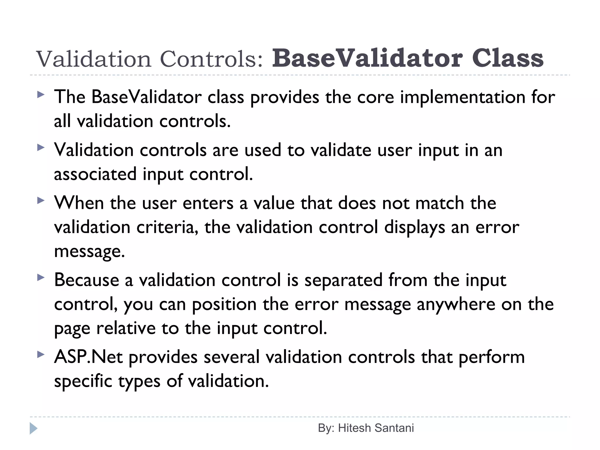Validation Controls: BaseValidator Class
 The BaseValidator class provides the core implementation for
all validation controls.
 Validation controls are used to validate user input in an
associated input control.
 When the user enters a value that does not match the
validation criteria, the validation control displays an error
message.
 Because a validation control is separated from the input
control, you can position the error message anywhere on the
page relative to the input control.
 ASP.Net provides several validation controls that perform
specific types of validation.
By: Hitesh Santani
 