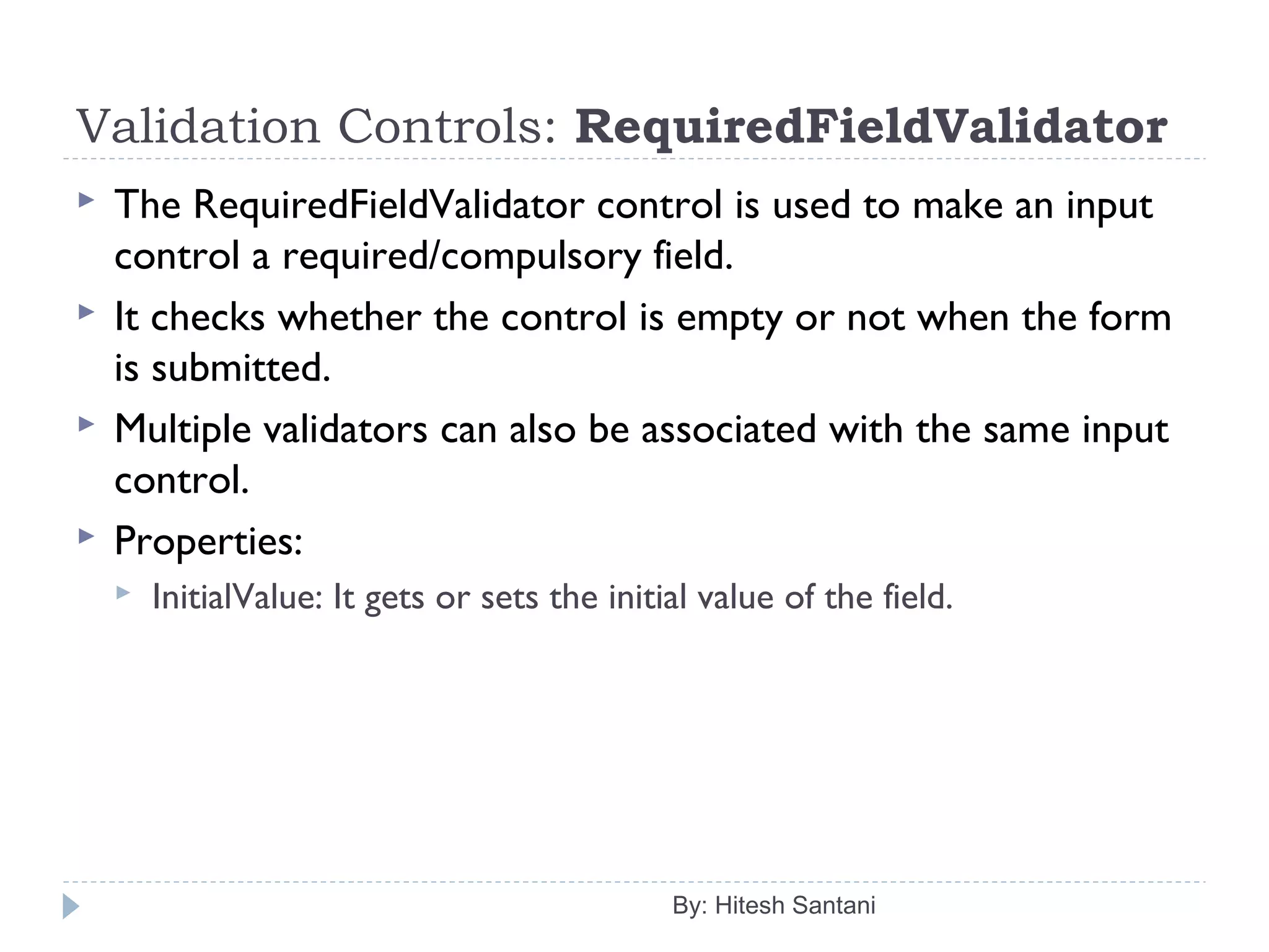 Validation Controls: RequiredFieldValidator
 The RequiredFieldValidator control is used to make an input
control a required/compulsory field.
 It checks whether the control is empty or not when the form
is submitted.
 Multiple validators can also be associated with the same input
control.
 Properties:
 InitialValue: It gets or sets the initial value of the field.
By: Hitesh Santani
 