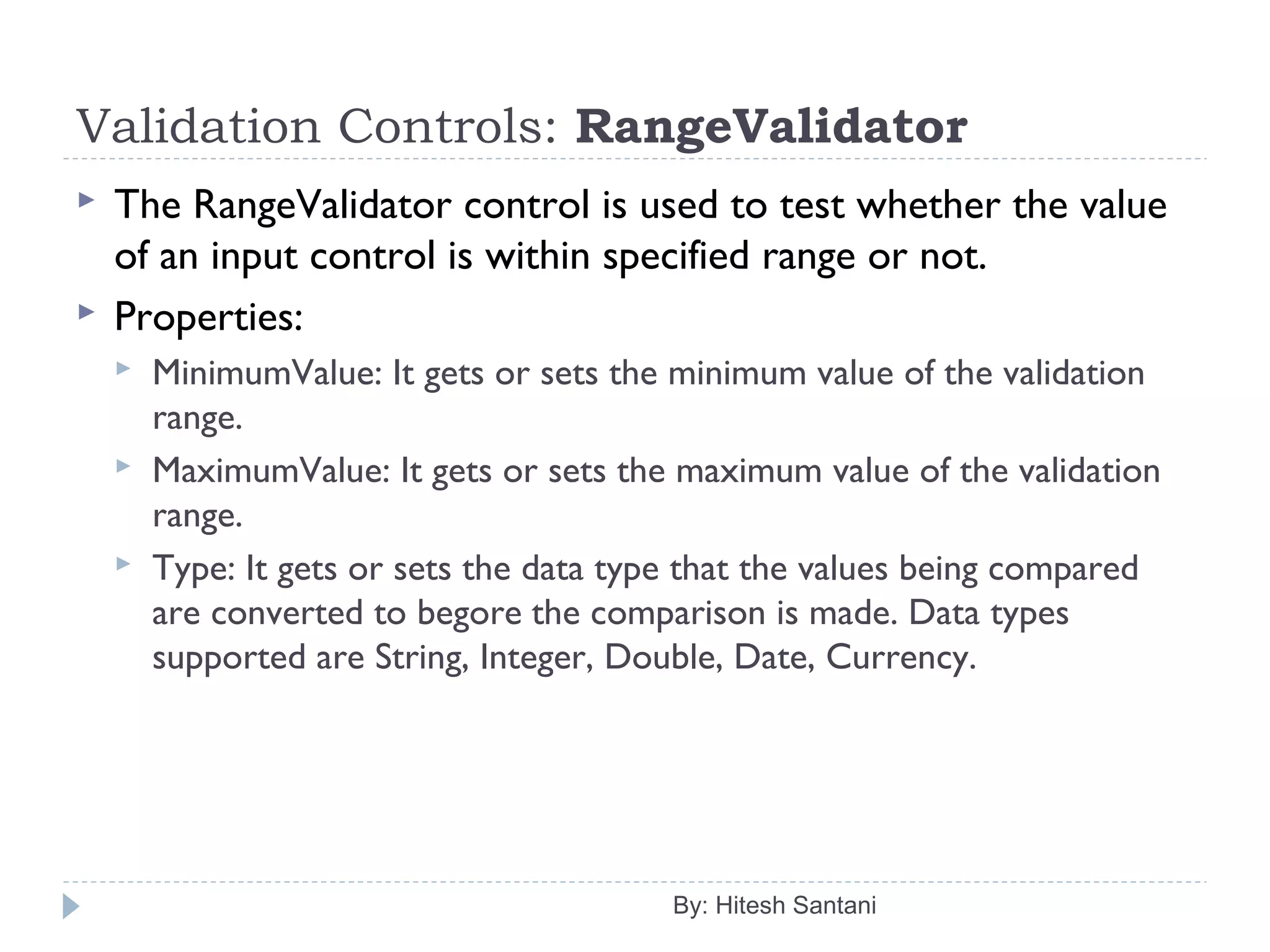Validation Controls: RangeValidator
 The RangeValidator control is used to test whether the value
of an input control is within specified range or not.
 Properties:
 MinimumValue: It gets or sets the minimum value of the validation
range.
 MaximumValue: It gets or sets the maximum value of the validation
range.
 Type: It gets or sets the data type that the values being compared
are converted to begore the comparison is made. Data types
supported are String, Integer, Double, Date, Currency.
By: Hitesh Santani
 