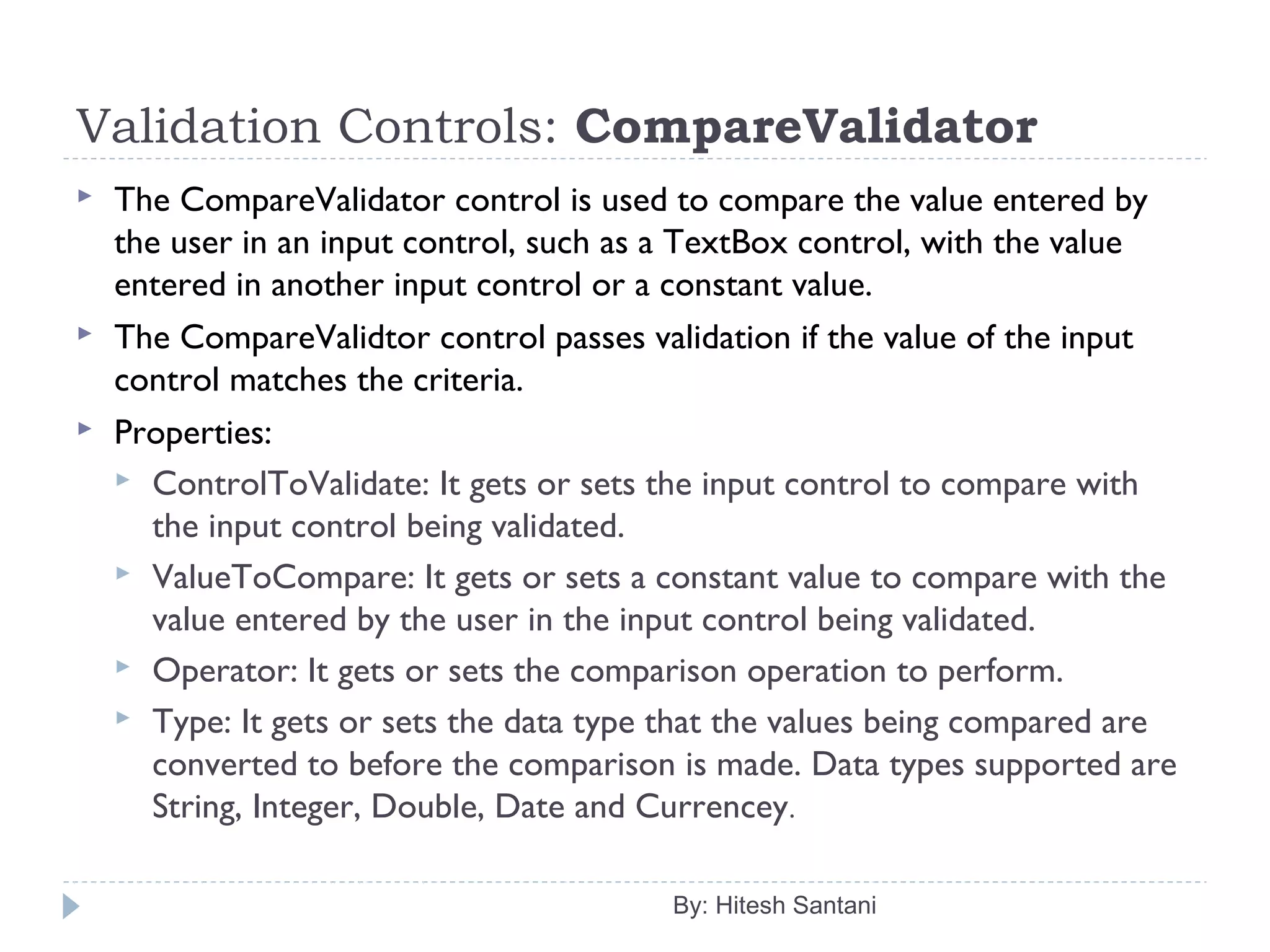 Validation Controls: CompareValidator
 The CompareValidator control is used to compare the value entered by
the user in an input control, such as a TextBox control, with the value
entered in another input control or a constant value.
 The CompareValidtor control passes validation if the value of the input
control matches the criteria.
 Properties:
 ControlToValidate: It gets or sets the input control to compare with
the input control being validated.
 ValueToCompare: It gets or sets a constant value to compare with the
value entered by the user in the input control being validated.
 Operator: It gets or sets the comparison operation to perform.
 Type: It gets or sets the data type that the values being compared are
converted to before the comparison is made. Data types supported are
String, Integer, Double, Date and Currencey.
By: Hitesh Santani
 