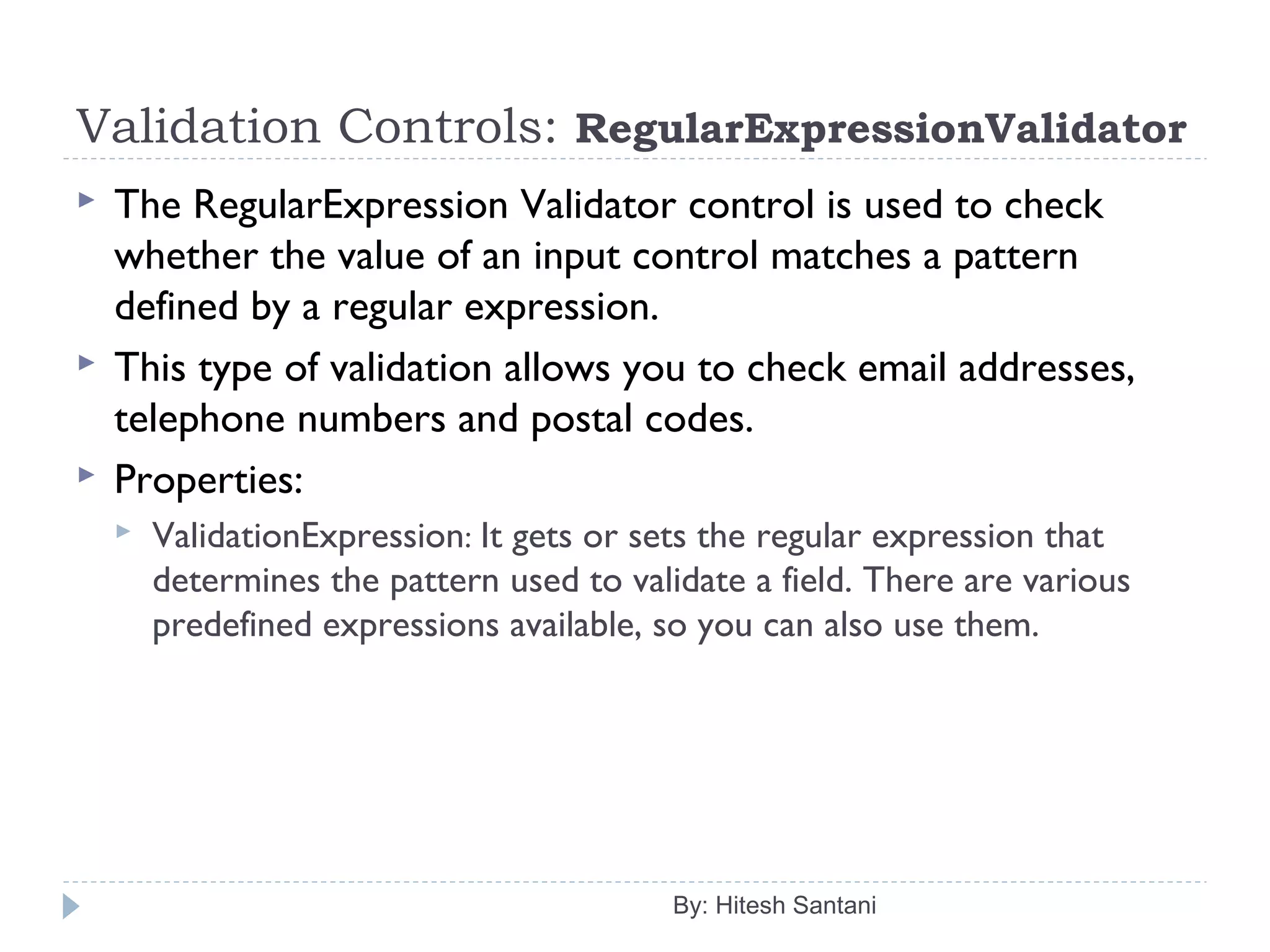 Validation Controls: RegularExpressionValidator
 The RegularExpression Validator control is used to check
whether the value of an input control matches a pattern
defined by a regular expression.
 This type of validation allows you to check email addresses,
telephone numbers and postal codes.
 Properties:
 ValidationExpression: It gets or sets the regular expression that
determines the pattern used to validate a field. There are various
predefined expressions available, so you can also use them.
By: Hitesh Santani
 