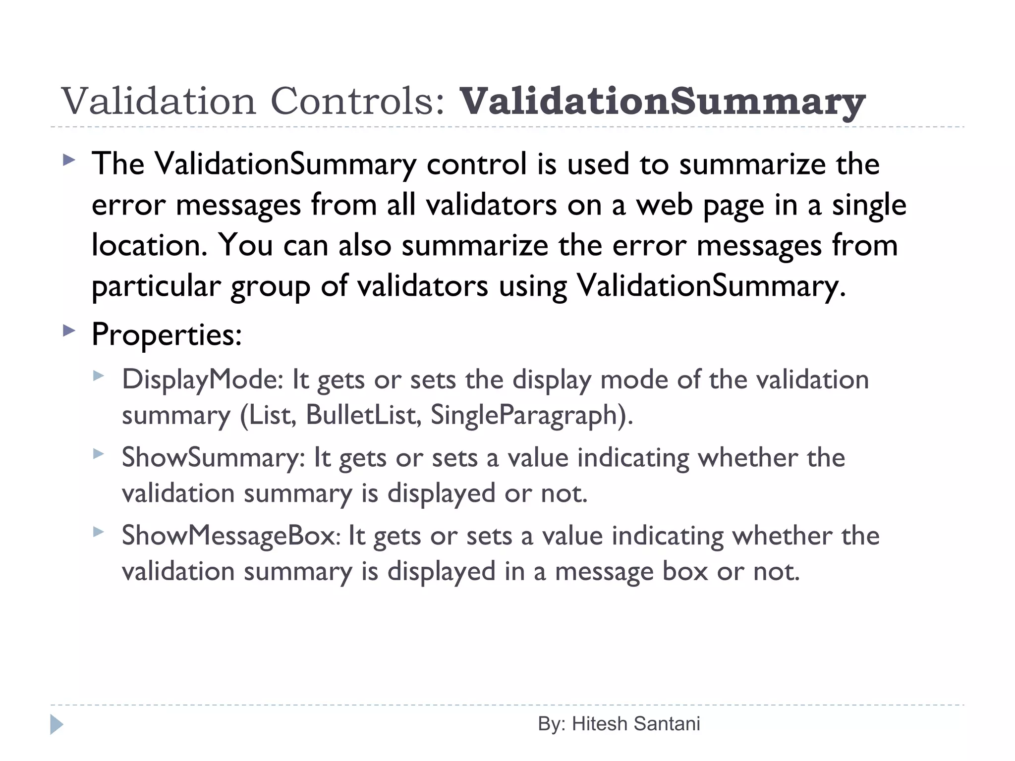 Validation Controls: ValidationSummary
 The ValidationSummary control is used to summarize the
error messages from all validators on a web page in a single
location. You can also summarize the error messages from
particular group of validators using ValidationSummary.
 Properties:
 DisplayMode: It gets or sets the display mode of the validation
summary (List, BulletList, SingleParagraph).
 ShowSummary: It gets or sets a value indicating whether the
validation summary is displayed or not.
 ShowMessageBox: It gets or sets a value indicating whether the
validation summary is displayed in a message box or not.
By: Hitesh Santani
 