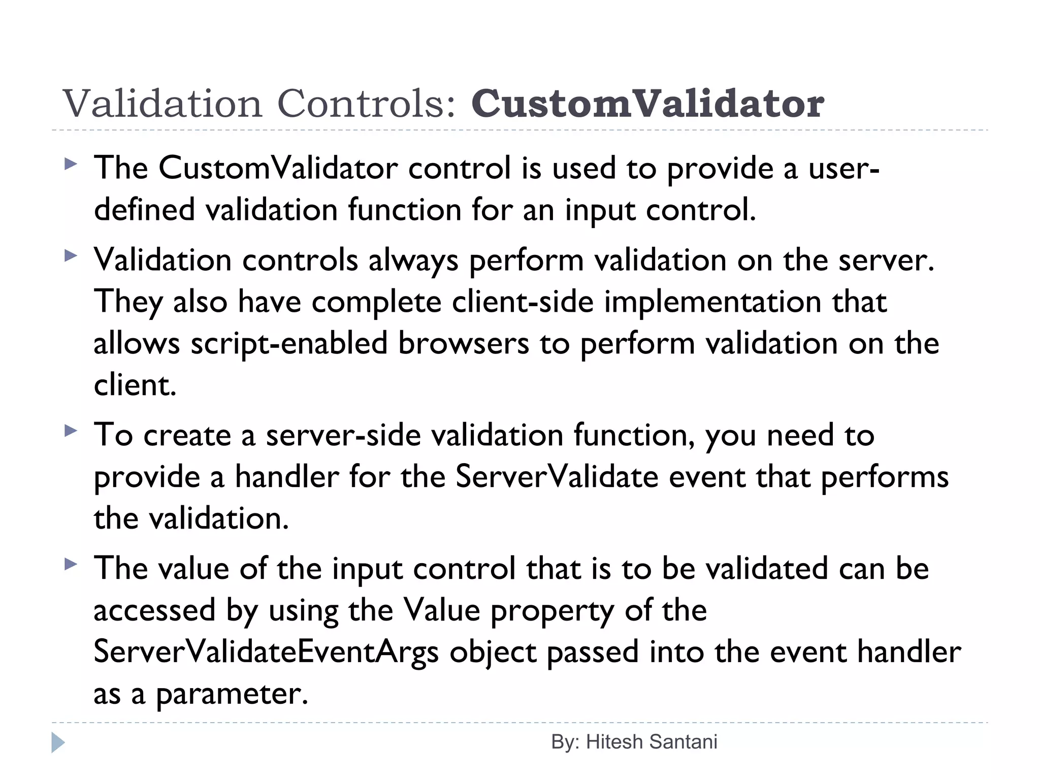 Validation Controls: CustomValidator
 The CustomValidator control is used to provide a user-
defined validation function for an input control.
 Validation controls always perform validation on the server.
They also have complete client-side implementation that
allows script-enabled browsers to perform validation on the
client.
 To create a server-side validation function, you need to
provide a handler for the ServerValidate event that performs
the validation.
 The value of the input control that is to be validated can be
accessed by using the Value property of the
ServerValidateEventArgs object passed into the event handler
as a parameter.
By: Hitesh Santani
 