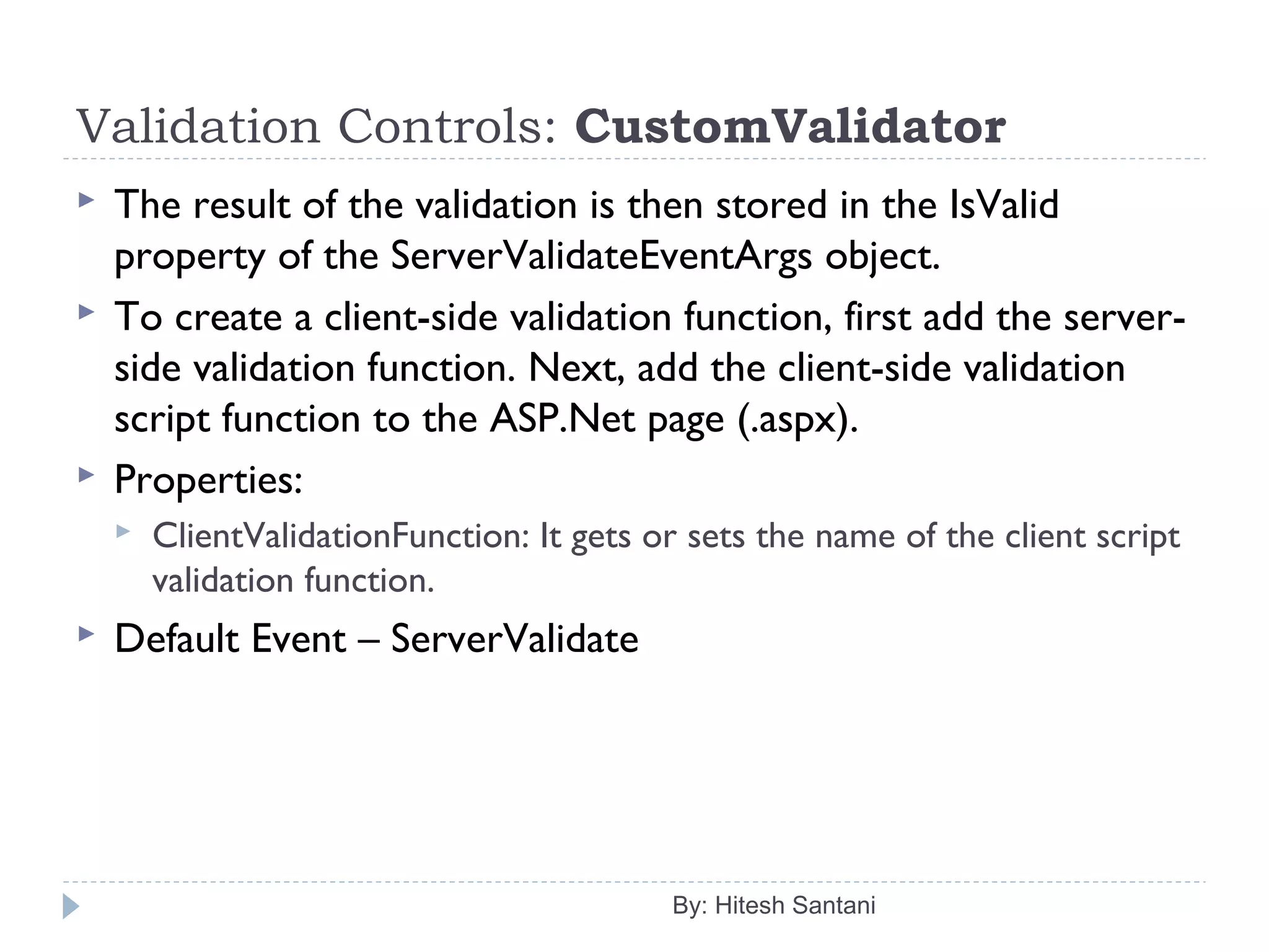 Validation Controls: CustomValidator
 The result of the validation is then stored in the IsValid
property of the ServerValidateEventArgs object.
 To create a client-side validation function, first add the server-
side validation function. Next, add the client-side validation
script function to the ASP.Net page (.aspx).
 Properties:
 ClientValidationFunction: It gets or sets the name of the client script
validation function.
 Default Event – ServerValidate
By: Hitesh Santani
 