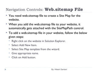 Navigation Controls: Web.sitemap File
 You need web.sitemap file to create a Site Map for the
website.
 When you add the web.sitemap file to your website, it
automatically gets attached with the SiteMapPath control.
 To add a web.sitemap file in your website, follow the below
given steps:
 Right click on the website in Solution Explorer.
 Select Add New Item.
 Select Site Map template from the wizard.
 Give appropriate name.
 Click on Add button.
By: Hitesh Santani
 
