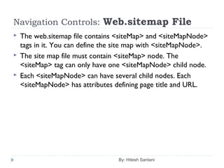 Navigation Controls: Web.sitemap File
 The web.sitemap file contains <siteMap> and <siteMapNode>
tags in it. You can define the site map with <siteMapNode>.
 The site map file must contain <siteMap> node. The
<siteMap> tag can only have one <siteMapNode> child node.
 Each <siteMapNode> can have several child nodes. Each
<siteMapNode> has attributes defining page title and URL.
By: Hitesh Santani
 