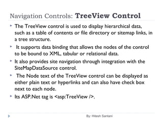 Navigation Controls: TreeView Control
 The TreeView control is used to display hierarchical data,
such as a table of contents or file directory or sitemap links, in
a tree structure.
 It supports data binding that allows the nodes of the control
to be bound to XML, tabular or relational data.
 It also provides site navigation through integration with the
SiteMapDataSource control.
 The Node text of the TreeView control can be displayed as
either plain text or hyperlinks and can also have check box
next to each node.
 Its ASP.Net tag is <asp:TreeView />.
By: Hitesh Santani
 