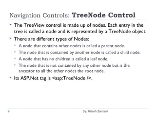 Navigation Controls: TreeNode Control
 The TreeView control is made up of nodes. Each entry in the
tree is called a node and is represented by a TreeNode object.
 There are different types of Nodes:
 A node that contains other nodes is called a parent node.
 The node that is contained by another node is called a child node.
 A node that has no children is called a leaf node.
 The node that is not contained by any other node but is the
ancestor to all the other nodes the root node.
 Its ASP.Net tag is <asp:TreeNode />.
By: Hitesh Santani
 