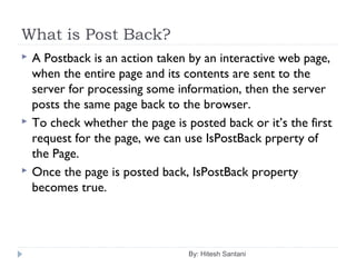 What is Post Back?
 A Postback is an action taken by an interactive web page,
when the entire page and its contents are sent to the
server for processing some information, then the server
posts the same page back to the browser.
 To check whether the page is posted back or it’s the first
request for the page, we can use IsPostBack prperty of
the Page.
 Once the page is posted back, IsPostBack property
becomes true.
By: Hitesh Santani
 