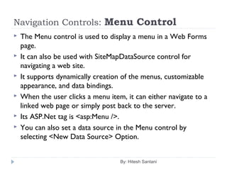 Navigation Controls: Menu Control
 The Menu control is used to display a menu in a Web Forms
page.
 It can also be used with SiteMapDataSource control for
navigating a web site.
 It supports dynamically creation of the menus, customizable
appearance, and data bindings.
 When the user clicks a menu item, it can either navigate to a
linked web page or simply post back to the server.
 Its ASP.Net tag is <asp:Menu />.
 You can also set a data source in the Menu control by
selecting <New Data Source> Option.
By: Hitesh Santani
 