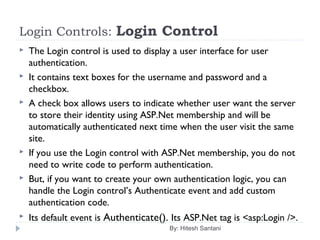 Login Controls: Login Control
 The Login control is used to display a user interface for user
authentication.
 It contains text boxes for the username and password and a
checkbox.
 A check box allows users to indicate whether user want the server
to store their identity using ASP.Net membership and will be
automatically authenticated next time when the user visit the same
site.
 If you use the Login control with ASP.Net membership, you do not
need to write code to perform authentication.
 But, if you want to create your own authentication logic, you can
handle the Login control’s Authenticate event and add custom
authentication code.
 Its default event is Authenticate(). Its ASP.Net tag is <asp:Login />.
By: Hitesh Santani
 