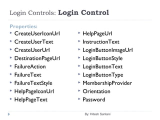 Login Controls: Login Control
Properties:
 CreateUserIconUrl
 CreateUserText
 CreateUserUrl
 DestinationPageUrl
 FailureAction
 FailureText
 FailureTextStyle
 HelpPageIconUrl
 HelpPageText
 HelpPageUrl
 InstructionText
 LoginButtonImageUrl
 LoginButtonStyle
 LoginButtonText
 LoginButtonType
 MembershipProvider
 Orientation
 Password
By: Hitesh Santani
 