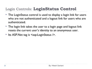 Login Controls: LoginStatus Control
 The LoginStatus control is used to display a login link for users
who are not authenticated and a logout link for users who are
authenticated.
 The login link takes the user to a login page and logout link
resets the current user’s identity to an anonymous user.
 Its ASP.Net tag is <asp:LoginStatus />.
By: Hitesh Santani
 