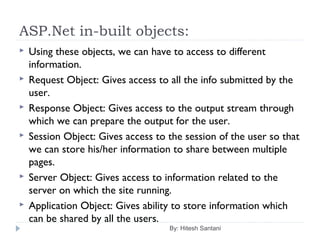 ASP.Net in-built objects:
 Using these objects, we can have to access to different
information.
 Request Object: Gives access to all the info submitted by the
user.
 Response Object: Gives access to the output stream through
which we can prepare the output for the user.
 Session Object: Gives access to the session of the user so that
we can store his/her information to share between multiple
pages.
 Server Object: Gives access to information related to the
server on which the site running.
 Application Object: Gives ability to store information which
can be shared by all the users.
By: Hitesh Santani
 