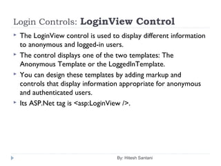Login Controls: LoginView Control
 The LoginView control is used to display different information
to anonymous and logged-in users.
 The control displays one of the two templates: The
Anonymous Template or the LoggedInTemplate.
 You can design these templates by adding markup and
controls that display information appropriate for anonymous
and authenticated users.
 Its ASP.Net tag is <asp:LoginView />.
By: Hitesh Santani
 