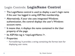 Login Controls: LoginName Control
 The LoginName control is used to display a user’s login name
if the user has logged in using ASP.Net membership.
 Alternatively, if your site uses integrated Windows
authentication, the control displays the user’s Windows
account name.
 It means that, it displays the name contained in the User
property of the page.
 Its ASP.Net tag is <asp:LoginName />.
 Properties:
 FormatString: It provides a string containing the format item for
displaying user name.
By: Hitesh Santani
 