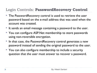 Login Controls: PasswordRecovery Control
 The PasswordRecovery control is used to retrieve the user
password based on the e-mail address that was used when the
account was created.
 It sends an email message containing a password to the user.
 You can configure ASP.Net membership to store passwords
using non-reversible encryption.
 In that case, the PasswordRecovery control generates a new
password instead of sending the original password to the user.
 You can also configure membership to include a security
question that the user must answer to recover a password.
By: Hitesh Santani
 