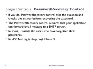 Login Controls: PasswordRecovery Control
 If you do, PasswordRecovery control asks the question and
checks the answer before recovering the password.
 The PasswordRecovery control requires that your application
can forward email message to a SMTP server.
 In short, it assists the users who have forgotten their
passwords.
 Its ASP.Net tag is <asp:LoginName />.
By: Hitesh Santani
 