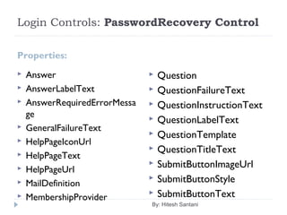 Login Controls: PasswordRecovery Control
Properties:
 Answer
 AnswerLabelText
 AnswerRequiredErrorMessa
ge
 GeneralFailureText
 HelpPageIconUrl
 HelpPageText
 HelpPageUrl
 MailDefinition
 MembershipProvider
 Question
 QuestionFailureText
 QuestionInstructionText
 QuestionLabelText
 QuestionTemplate
 QuestionTitleText
 SubmitButtonImageUrl
 SubmitButtonStyle
 SubmitButtonText
By: Hitesh Santani
 