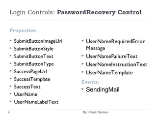 Login Controls: PasswordRecovery Control
Properties:
Events:
 SubmitButtonImageUrl
 SubmitButtonStyle
 SubmitButtonText
 SubmitButtonType
 SuccessPageUrl
 SuccessTemplate
 SuccessText
 UserName
 UserNameLabelText
 UserNameRequiredError
Message
 UserNameFailureText
 UserNameInstructionText
 UserNameTemplate
By: Hitesh Santani
 SendingMail
 