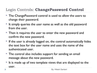 Login Controls: ChangePassword Control
 The ChangePassword control is used to allow the users to
change their password.
 It simply queries the user name as well as the old password
from the user.
 Then it requires the user to enter the new password and
confirm the new password.
 If the user is already logged on, the control automatically hides
the text box for the user name and uses the name of the
authenticated user.
 The control also includes support for sending an email
message about the new password.
 It is made up of two template views that are displayed to the
user.
By: Hitesh Santani
 