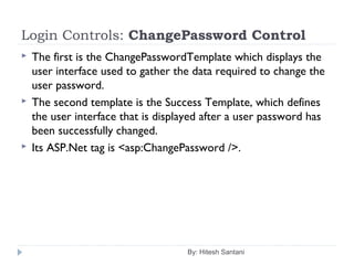 Login Controls: ChangePassword Control
 The first is the ChangePasswordTemplate which displays the
user interface used to gather the data required to change the
user password.
 The second template is the Success Template, which defines
the user interface that is displayed after a user password has
been successfully changed.
 Its ASP.Net tag is <asp:ChangePassword />.
By: Hitesh Santani
 
