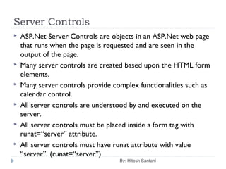 Server Controls
 ASP.Net Server Controls are objects in an ASP.Net web page
that runs when the page is requested and are seen in the
output of the page.
 Many server controls are created based upon the HTML form
elements.
 Many server controls provide complex functionalities such as
calendar control.
 All server controls are understood by and executed on the
server.
 All server controls must be placed inside a form tag with
runat=“server” attribute.
 All server controls must have runat attribute with value
“server”. (runat=“server”)
By: Hitesh Santani
 