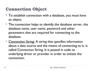 Connection Object
 To establish connection with a database, you must have
an object.
 The connection helps to identify the database server, the
database name, user name, password and other
parameters that are required for connecting to the
database.
 Connection String: A string that specifies information
about a data source and the means of connecting to it, is
called Connection String. It is passed in code to
underlying driver or provider in order to initiate the
connection.
By: Hitesh Santani
 