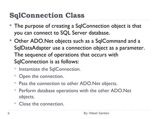 SqlConnection Class
 The purpose of creating a SqlConnection object is that
you can connect to SQL Server database.
 Other ADO.Net objects such as a SqlCommand and a
SqlDataAdapter use a connection object as a parameter.
The sequence of operations that occurs with
SqlConnection is as follows:
 Instantiate the SqlConnection.
 Open the connection.
 Pass the connection to other ADO.Net objects.
 Perform database operations with the other ADO.Net
objects.
 Close the connection.
By: Hitesh Santani
 