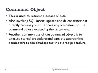 Command Object
 This is used to retrieve a subset of data.
 Also invoking SQL insert, update and delete statement
directly require you to set certain parameters on the
command before executing the statement.
 Another common use of the command object is to
execute stored procedure and pass the appropriate
parameters to the database for the stored procedure.
By: Hitesh Santani
 